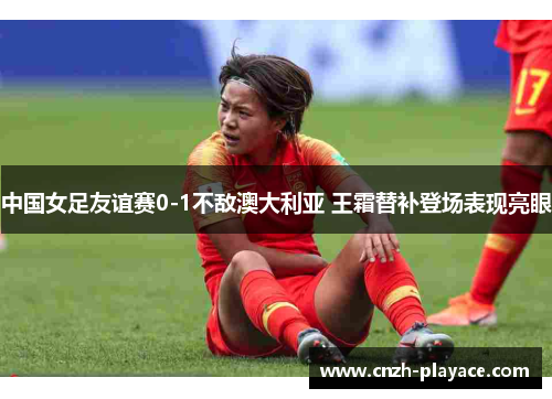 中国女足友谊赛0-1不敌澳大利亚 王霜替补登场表现亮眼