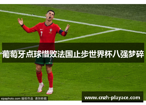 葡萄牙点球惜败法国止步世界杯八强梦碎 葡萄牙点球惜败法国止步世界杯八强梦碎