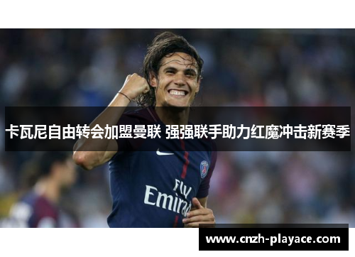卡瓦尼自由转会加盟曼联 强强联手助力红魔冲击新赛季 卡瓦尼自由转会加盟曼联 强强联手助力红魔冲击新赛季